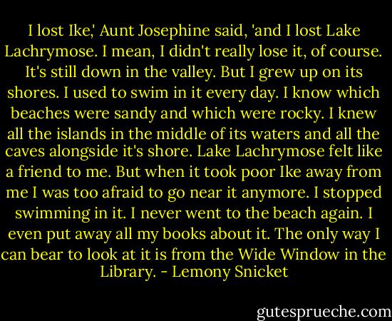 I lost Ike,' Aunt Josephine said, 'and I lost Lake Lachrymose. I mean, I didn't really lose it, of course. It's still down in the valley. But I grew up on its shores. I used to swim in it every day. I know which beaches were sandy and which were rocky. I knew all the islands in the middle of its waters and all the caves alongside it's shore. Lake Lachrymose felt like a friend to me. But when it took poor Ike away from me I was too afraid to go near it anymore. I stopped swimming in it. I never went to the beach again. I even put away all my books about it. The only way I can bear to look at it is from the Wide Window in the Library. - Lemony Snicket