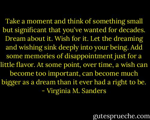 Take a moment and think of something small but significant that you've wanted for decades. Dream about it. Wish for it. Let the dreaming and wishing sink deeply into your being. Add some memories of disappointment just for a little flavor. At some point, over time, a wish can become too important, can become much bigger as a dream than it ever had a right to be. - Virginia M. Sanders