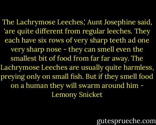The Lachrymose Leeches,' Aunt Josephine said, 'are quite different from regular leeches. They each have six rows of very sharp teeth ad one very sharp nose - they can smell even the smallest bit of food from far far away. The Lachrymose Leeches are usually quite harmless, preying only on small fish. But if they smell food on a human they will swarm around him - Lemony Snicket
