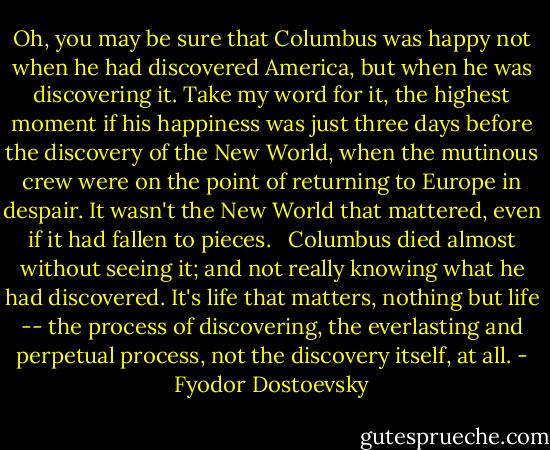 Oh, you may be sure that Columbus was happy not when he had discovered America, but when he was discovering it. Take my word for it, the highest moment if his happiness was just three days before the discovery of the New World, when the mutinous crew were on the point of returning to Europe in despair. It wasn't the New World that mattered, even if it had fallen to pieces. <br /> Columbus died almost without seeing it; and not really knowing what he had discovered. It's life that matters, nothing but life -- the process of discovering, the everlasting and perpetual process, not the discovery itself, at all. - Fyodor Dostoevsky