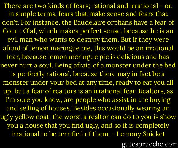 There are two kinds of fears; rational and irrational - or, in simple terms, fears that make sense and fears that don't. For instance, the Baudelaire orphans have a fear of Count Olaf, which makes perfect sense, because he is an evil man who wants to destroy them. But if they were afraid of lemon meringue pie, this would be an irrational fear, because lemon meringue pie is delicious and has never hurt a soul. Being afraid of a monster under the bed is perfectly rational, because there may in fact be a monster under your bed at any time, ready to eat you all up, but a fear of realtors is an irrational fear. Realtors, as I'm sure you know, are people who assist in the buying and selling of houses. Besides occasionally wearing an ugly yellow coat, the worst a realtor can do to you is show you a house that you find ugly, and so it is completely irrational to be terrified of them. - Lemony Snicket