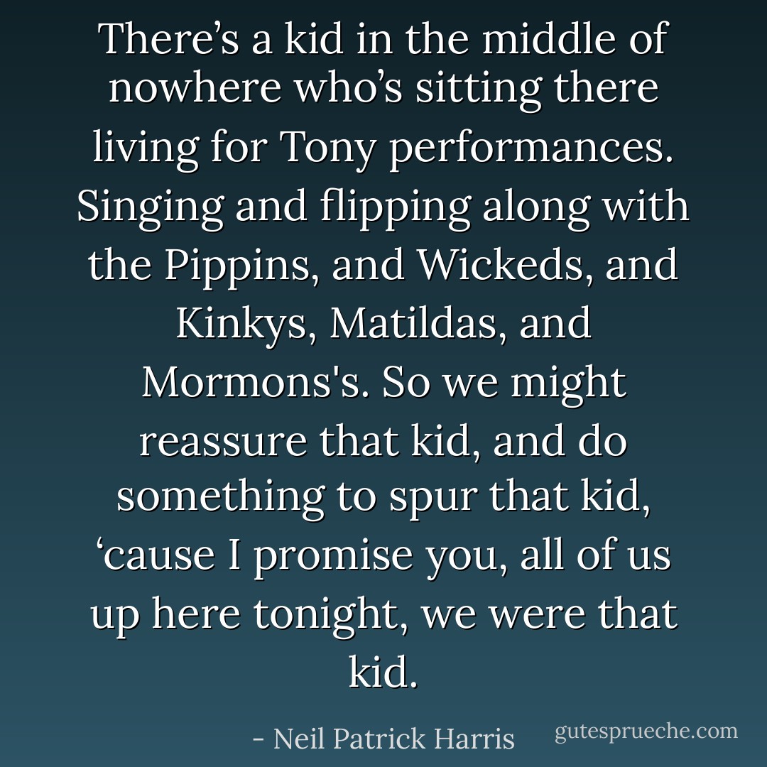 There’s a kid in the middle of nowhere who’s sitting there living for Tony performances. Singing and flipping along with the Pippins, and Wickeds, and Kinkys, Matildas, and Mormons's. So we might reassure that kid, and do something to spur that kid, ‘cause I promise you, all of us up here tonight, we were that kid. - Neil Patrick Harris