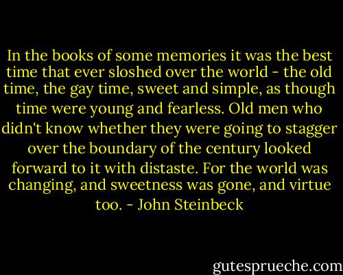 In the books of some memories it was the best time that ever sloshed over the world - the old time, the gay time, sweet and simple, as though time were young and fearless. Old men who didn't know whether they were going to stagger over the boundary of the century looked forward to it with distaste. For the world was changing, and sweetness was gone, and virtue too. - John Steinbeck