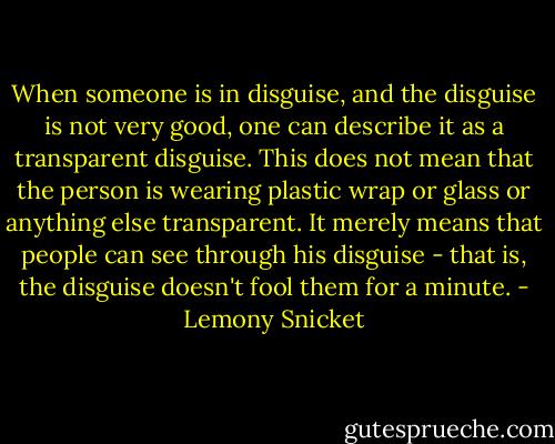 When someone is in disguise, and the disguise is not very good, one can describe it as a transparent disguise. This does not mean that the person is wearing plastic wrap or glass or anything else transparent. It merely means that people can see through his disguise - that is, the disguise doesn't fool them for a minute. - Lemony Snicket