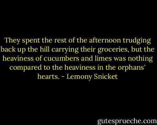 They spent the rest of the afternoon trudging back up the hill carrying their groceries, but the heaviness of cucumbers and limes was nothing compared to the heaviness in the orphans' hearts. - Lemony Snicket