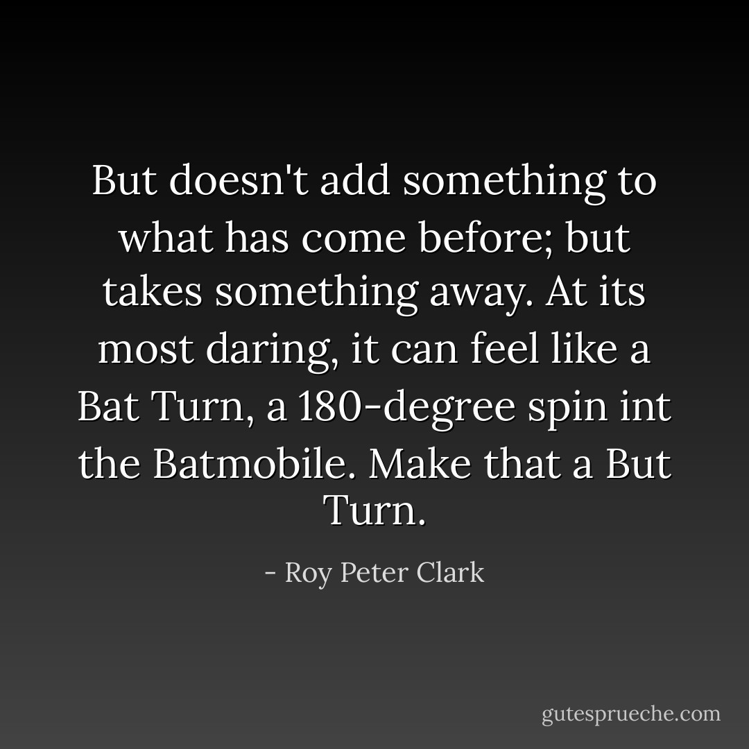 But doesn't add something to what has come before; but takes something away. At its most daring, it can feel like a Bat Turn, a 180-degree spin int the Batmobile. Make that a But Turn. - Roy Peter Clark