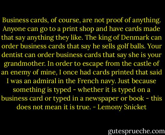 Business cards, of course, are not proof of anything. Anyone can go to a print shop and have cards made that say anything they like. The king of Denmark can order business cards that say he sells golf balls. Your dentist can order business cards that say she is your grandmother. In order to escape from the castle of an enemy of mine, I once had cards printed that said I was an admiral in the French navy. Just because something is typed - whether it is typed on a business card or typed in a newspaper or book - this does not mean it is true. - Lemony Snicket
