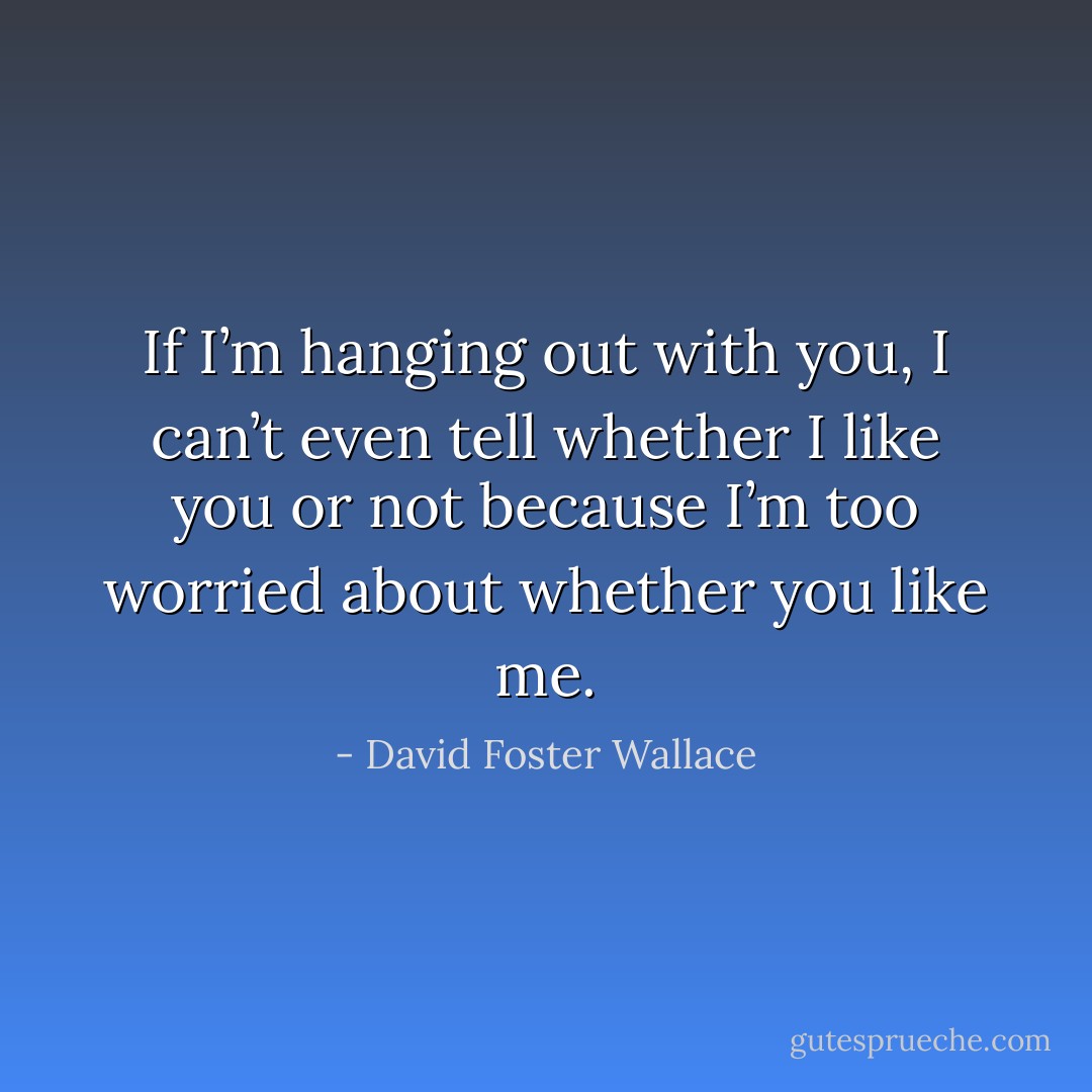 If I’m hanging out with you, I can’t even tell whether I like you or not because I’m too worried about whether you like me. - David Foster Wallace