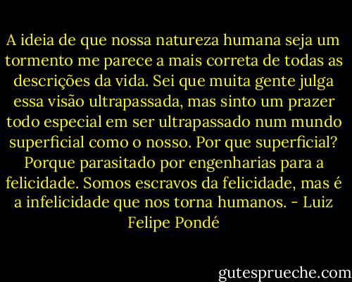 A ideia de que nossa natureza humana seja um tormento me parece a mais correta de todas as descrições da vida. Sei que muita gente julga essa visão ultrapassada, mas sinto um prazer todo especial em ser ultrapassado num mundo superficial como o nosso. Por que superficial? Porque parasitado por engenharias para a felicidade. Somos escravos da felicidade, mas é a infelicidade que nos torna humanos. - Luiz Felipe Pondé