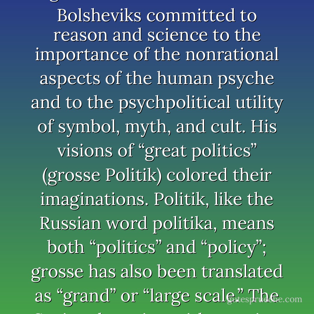 Bolshevik intellectuals did not confine their reading to Marxist works. They knew Russian and European literature and philosophy and kept up with current trends in art and thoughts. Aspects of Nietzsche’s thought were either surprisingly compatible with Marxism or treated issues that Marx and Engels had neglected. Nietzsche sensitized Bolsheviks committed to reason and science to the importance of the nonrational aspects of the human psyche and to the psychpolitical utility of symbol, myth, and cult. His visions of “great politics” (grosse Politik) colored their imaginations. Politik, like the Russian word politika, means both “politics” and “policy”; grosse has also been translated as “grand” or “large scale.” The Soviet obsession with creating a new culture stemmed primarily from Nietzsche, Wagner, and their Russian popularizers. Marx and Engels never developed a detailed theory of culture because they considered it part of the superstructure that would change to follow changes in the economic base. - Bernice Glatzer Rosenthal