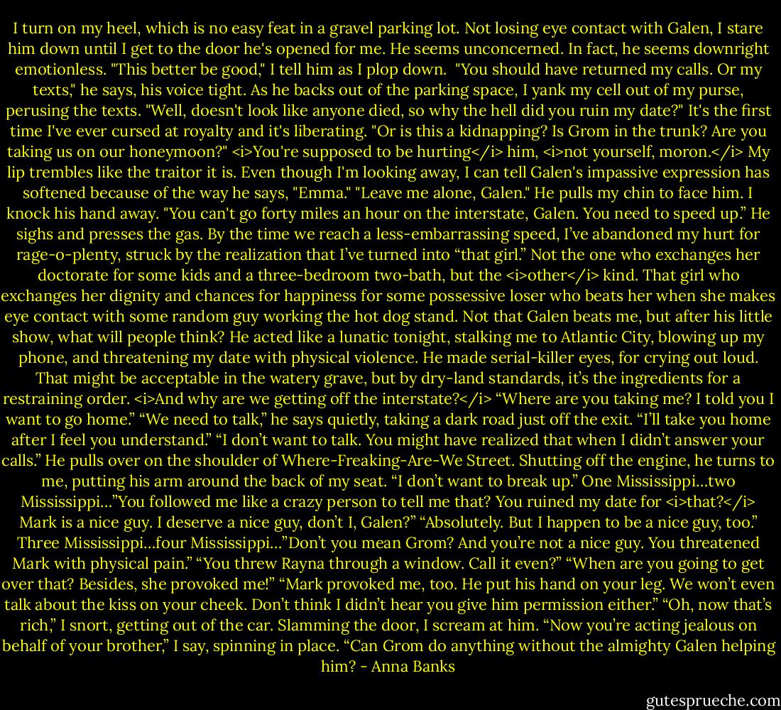 I turn on my heel, which is no easy feat in a gravel parking lot. Not losing eye contact with Galen, I stare him down until I get to the door he's opened for me. He seems unconcerned. In fact, he seems downright emotionless. "This better be good," I tell him as I plop down. <br />"You should have returned my calls. Or my texts," he says, his voice tight.<br />As he backs out of the parking space, I yank my cell out of my purse, perusing the texts. "Well, doesn't look like anyone died, so why the hell did you ruin my date?" It's the first time I've ever cursed at royalty and it's liberating. "Or is this a kidnapping? Is Grom in the trunk? Are you taking us on our honeymoon?"<br /><i>You're supposed to be hurting</i> him, <i>not yourself, moron.</i> My lip trembles like the traitor it is. Even though I'm looking away, I can tell Galen's impassive expression has softened because of the way he says, "Emma."<br />"Leave me alone, Galen." He pulls my chin to face him. I knock his hand away. "You can't go forty miles an hour on the interstate, Galen. You need to speed up.”<br />He sighs and presses the gas. By the time we reach a less-embarrassing speed, I’ve abandoned my hurt for rage-o-plenty, struck by the realization that I’ve turned into “that girl.” Not the one who exchanges her doctorate for some kids and a three-bedroom two-bath, but the <i>other</i> kind. That girl who exchanges her dignity and chances for happiness for some possessive loser who beats her when she makes eye contact with some random guy working the hot dog stand.<br />Not that Galen beats me, but after his little show, what will people think? He acted like a lunatic tonight, stalking me to Atlantic City, blowing up my phone, and threatening my date with physical violence. He made serial-killer eyes, for crying out loud. That might be acceptable in the watery grave, but by dry-land standards, it’s the ingredients for a restraining order. <i>And why are we getting off the interstate?</i><br />“Where are you taking me? I told you I want to go home.”<br />“We need to talk,” he says quietly, taking a dark road just off the exit. “I’ll take you home after I feel you understand.”<br />“I don’t want to talk. You might have realized that when I didn’t answer your calls.”<br />He pulls over on the shoulder of Where-Freaking-Are-We Street. Shutting off the engine, he turns to me, putting his arm around the back of my seat. “I don’t want to break up.”<br />One Mississippi…two Mississippi…”You followed me like a crazy person to tell me that? You ruined my date for <i>that?</i> Mark is a nice guy. I deserve a nice guy, don’t I, Galen?”<br />“Absolutely. But I happen to be a nice guy, too.”<br />Three Mississippi…four Mississippi…”Don’t you mean Grom? And you’re not a nice guy. You threatened Mark with physical pain.”<br />“You threw Rayna through a window. Call it even?”<br />“When are you going to get over that? Besides, she provoked me!”<br />“Mark provoked me, too. He put his hand on your leg. We won’t even talk about the kiss on your cheek. Don’t think I didn’t hear you give him permission either.”<br />“Oh, now that’s rich,” I snort, getting out of the car. Slamming the door, I scream at him. “Now you’re acting jealous on behalf of your brother,” I say, spinning in place. “Can Grom do anything without the almighty Galen helping him? - Anna Banks