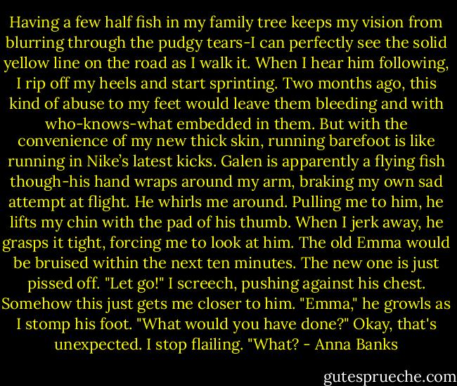 Having a few half fish in my family tree keeps my vision from blurring through the pudgy tears-I can perfectly see the solid yellow line on the road as I walk it. When I hear him following, I rip off my heels and start sprinting. Two months ago, this kind of abuse to my feet would leave them bleeding and with who-knows-what embedded in them. But with the convenience of my new thick skin, running barefoot is like running in Nike’s latest kicks.<br />Galen is apparently a flying fish though-his hand wraps around my arm, braking my own sad attempt at flight. He whirls me around. Pulling me to him, he lifts my chin with the pad of his thumb. When I jerk away, he grasps it tight, forcing me to look at him. The old Emma would be bruised within the next ten minutes. The new one is just pissed off.<br />"Let go!" I screech, pushing against his chest. Somehow this just gets me closer to him.<br />"Emma," he growls as I stomp his foot. "What would you have done?"<br />Okay, that's unexpected. I stop flailing. "What? - Anna Banks