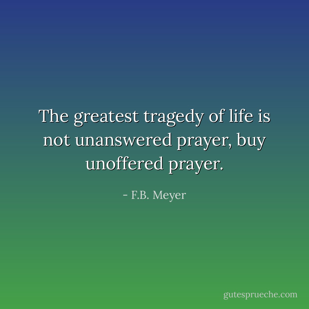 The greatest tragedy of life is not unanswered prayer, buy unoffered prayer. - F.B. Meyer