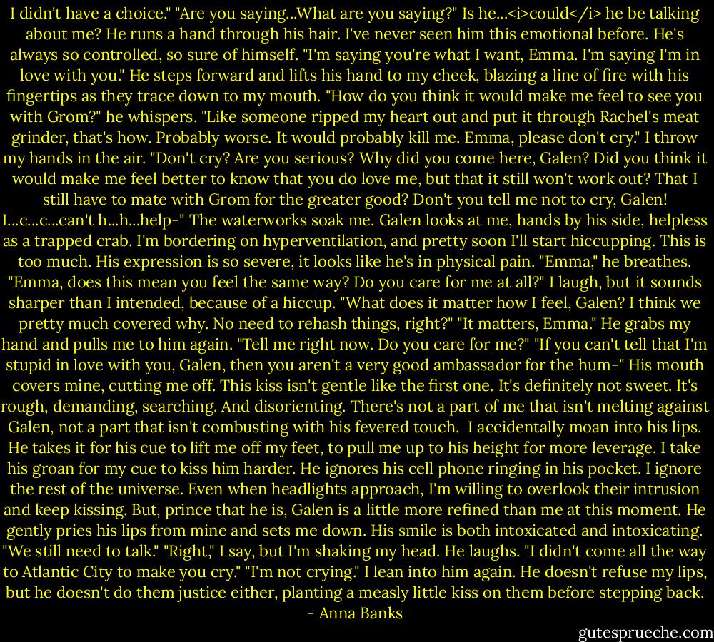 I didn't have a choice."<br />"Are you saying...What are you saying?" Is he...<i>could</i> he be talking about me?<br />He runs a hand through his hair. I've never seen him this emotional before. He's always so controlled, so sure of himself. "I'm saying you're what I want, Emma. I'm saying I'm in love with you."<br />He steps forward and lifts his hand to my cheek, blazing a line of fire with his fingertips as they trace down to my mouth. "How do you think it would make me feel to see you with Grom?" he whispers. "Like someone ripped my heart out and put it through Rachel's meat grinder, that's how. Probably worse. It would probably kill me. Emma, please don't cry."<br />I throw my hands in the air. "Don't cry? Are you serious? Why did you come here, Galen? Did you think it would make me feel better to know that you do love me, but that it still won't work out? That I still have to mate with Grom for the greater good? Don't you tell me not to cry, Galen! I...c...c...can't h...h...help-" The waterworks soak me. Galen looks at me, hands by his side, helpless as a trapped crab. I'm bordering on hyperventilation, and pretty soon I'll start hiccupping. This is too much.<br />His expression is so severe, it looks like he's in physical pain. "Emma," he breathes. "Emma, does this mean you feel the same way? Do you care for me at all?"<br />I laugh, but it sounds sharper than I intended, because of a hiccup. "What does it matter how I feel, Galen? I think we pretty much covered why. No need to rehash things, right?"<br />"It matters, Emma." He grabs my hand and pulls me to him again. "Tell me right now. Do you care for me?"<br />"If you can't tell that I'm stupid in love with you, Galen, then you aren't a very good ambassador for the hum-"<br />His mouth covers mine, cutting me off. This kiss isn't gentle like the first one. It's definitely not sweet. It's rough, demanding, searching. And disorienting. There's not a part of me that isn't melting against Galen, not a part that isn't combusting with his fevered touch. <br />I accidentally moan into his lips. He takes it for his cue to lift me off my feet, to pull me up to his height for more leverage. I take his groan for my cue to kiss him harder.<br />He ignores his cell phone ringing in his pocket. I ignore the rest of the universe. Even when headlights approach, I'm willing to overlook their intrusion and keep kissing. But, prince that he is, Galen is a little more refined than me at this moment. He gently pries his lips from mine and sets me down. His smile is both intoxicated and intoxicating. "We still need to talk."<br />"Right," I say, but I'm shaking my head.<br />He laughs. "I didn't come all the way to Atlantic City to make you cry."<br />"I'm not crying." I lean into him again. He doesn't refuse my lips, but he doesn't do them justice either, planting a measly little kiss on them before stepping back. - Anna Banks