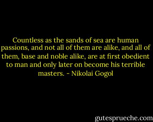 Countless as the sands of sea are human passions, and not all of them are alike, and all of them, base and noble alike, are at first obedient to man and only later on become his terrible masters. - Nikolai Gogol