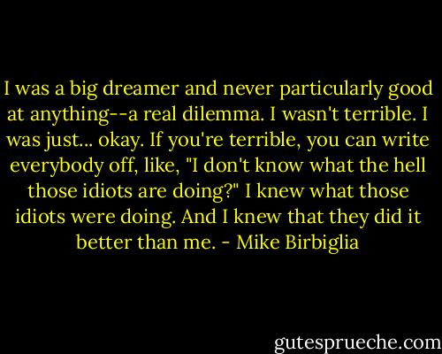 I was a big dreamer and never particularly good at anything--a real dilemma. I wasn't terrible. I was just... okay. If you're terrible, you can write everybody off, like, "I don't know what the hell those idiots are doing?" I knew what those idiots were doing. And I knew that they did it better than me. - Mike Birbiglia