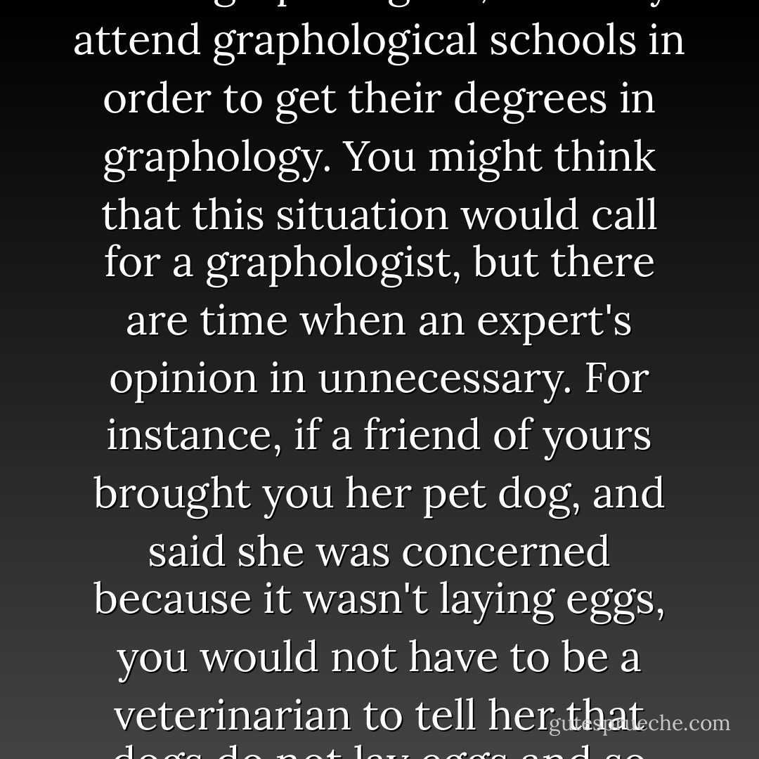 There are men and women who are experts in the field of handwriting analysis. They are called graphologists, and they attend graphological schools in order to get their degrees in graphology. You might think that this situation would call for a graphologist, but there are time when an expert's opinion in unnecessary. For instance, if a friend of yours brought you her pet dog, and said she was concerned because it wasn't laying eggs, you would not have to be a veterinarian to tell her that dogs do not lay eggs and so there was nothing to worry about. - Lemony Snicket