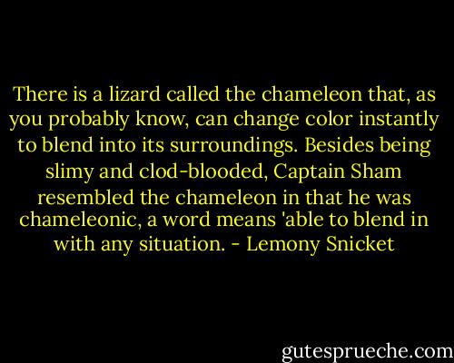 There is a lizard called the chameleon that, as you probably know, can change color instantly to blend into its surroundings. Besides being slimy and clod-blooded, Captain Sham resembled the chameleon in that he was chameleonic, a word means 'able to blend in with any situation. - Lemony Snicket