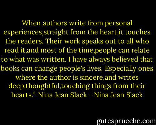 When authors write from personal experiences,straight from the heart,it touches the readers. Their work speaks out to all who read it,and most of the time,people can relate to what was written. I have always believed that books can change people's lives. Especially ones where the author is sincere,and writes deep,thoughtful,touching things from their hearts."-Nina Jean Slack - Nina Jean Slack