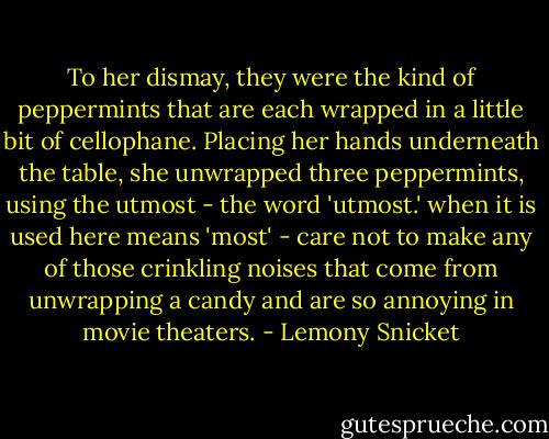 To her dismay, they were the kind of peppermints that are each wrapped in a little bit of cellophane. Placing her hands underneath the table, she unwrapped three peppermints, using the utmost - the word 'utmost.' when it is used here means 'most' - care not to make any of those crinkling noises that come from unwrapping a candy and are so annoying in movie theaters. - Lemony Snicket