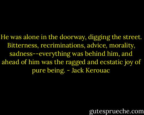 He was alone in the doorway, digging the street. Bitterness, recriminations, advice, morality, sadness--everything was behind him, and ahead of him was the ragged and ecstatic joy of pure being. - Jack Kerouac