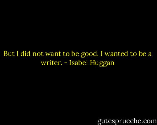 But I did not want to be good. I wanted to be a writer. - Isabel Huggan
