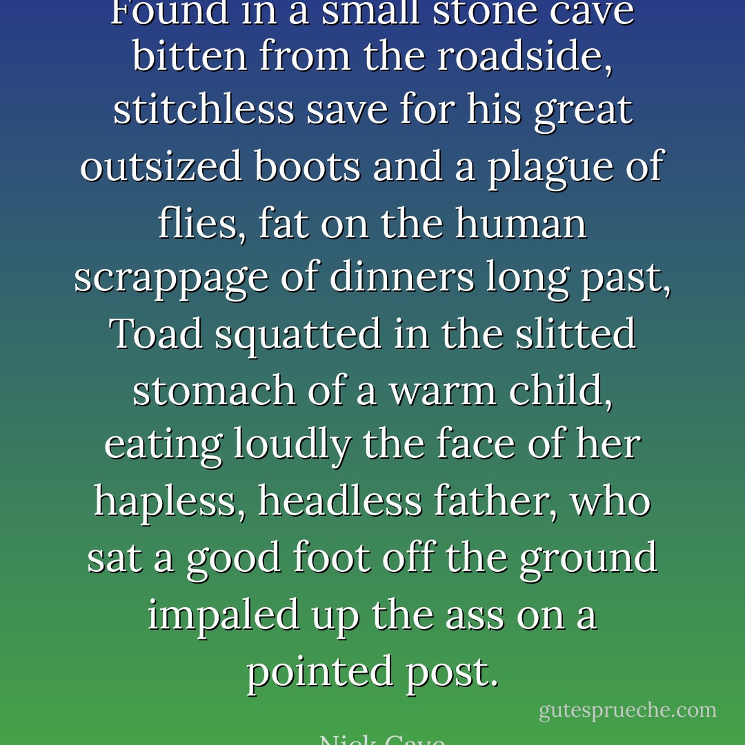 Found in a small stone cave bitten from the roadside, stitchless save for his great outsized boots and a plague of flies, fat on the human scrappage of dinners long past, Toad squatted in the slitted stomach of a warm child, eating loudly the face of her hapless, headless father, who sat a good foot off the ground impaled up the ass on a pointed post. - Nick Cave