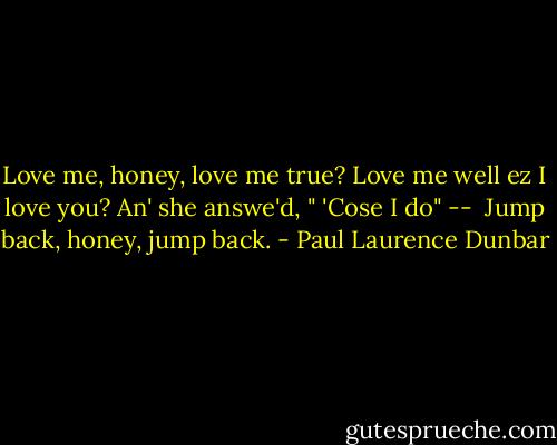 Love me, honey, love me true?<br />Love me well ez I love you?<br />An' she answe'd, " 'Cose I do" --<br /> Jump back, honey, jump back. - Paul Laurence Dunbar