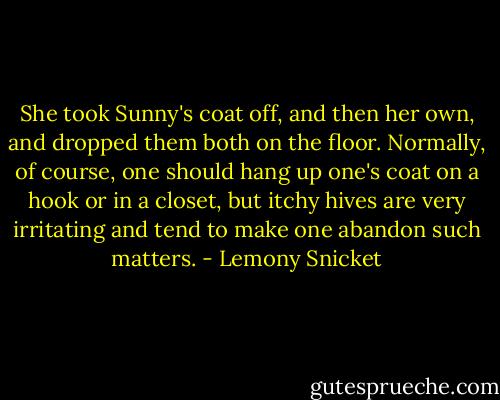 She took Sunny's coat off, and then her own, and dropped them both on the floor. Normally, of course, one should hang up one's coat on a hook or in a closet, but itchy hives are very irritating and tend to make one abandon such matters. - Lemony Snicket