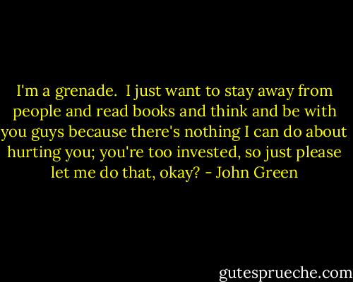 I'm a grenade.<br /><br />I just want to stay away from people and read books and think and be with you guys because there's nothing I can do about hurting you; you're too invested, so just please let me do that, okay? - John Green