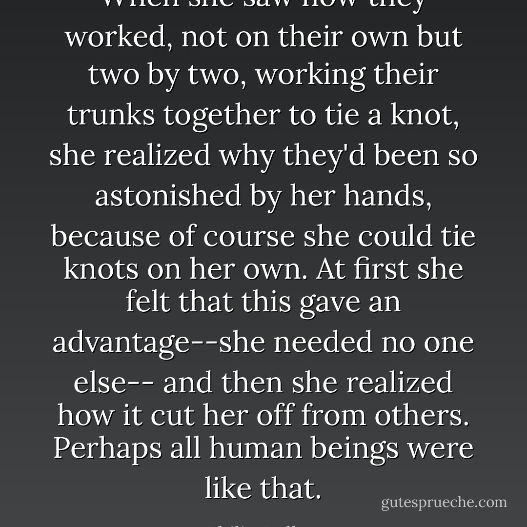 When she saw how they worked, not on their own but two by two, working their trunks together to tie a knot, she realized why they'd been so astonished by her hands, because of course she could tie knots on her own. At first she felt that this gave an advantage--she needed no one else-- and then she realized how it cut her off from others. Perhaps all human beings were like that. - Philip Pullman