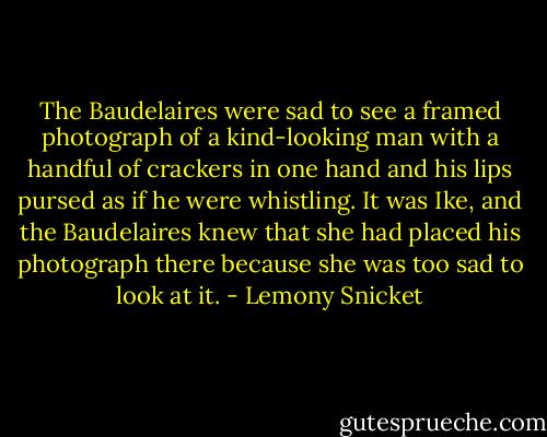 The Baudelaires were sad to see a framed photograph of a kind-looking man with a handful of crackers in one hand and his lips pursed as if he were whistling. It was Ike, and the Baudelaires knew that she had placed his photograph there because she was too sad to look at it. - Lemony Snicket