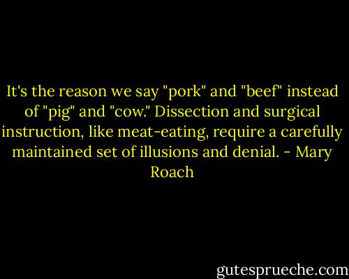 It's the reason we say "pork" and "beef" instead of "pig" and "cow." Dissection and surgical instruction, like meat-eating, require a carefully maintained set of illusions and denial. - Mary Roach