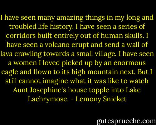 I have seen many amazing things in my long and troubled life history. I have seen a series of corridors built entirely out of human skulls. I have seen a volcano erupt and send a wall of lava crawling towards a small village. I have seen a women I loved picked up by an enormous eagle and flown to its high mountain next. But I still cannot imagine what it was like to watch Aunt Josephine's house topple into Lake Lachrymose. - Lemony Snicket