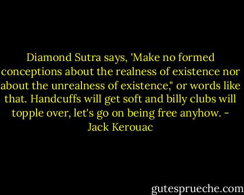 Diamond Sutra says, 'Make no formed conceptions about the realness of existence nor about the unrealness of existence," or words like that. Handcuffs will get soft and billy clubs will topple over, let's go on being free anyhow. - Jack Kerouac