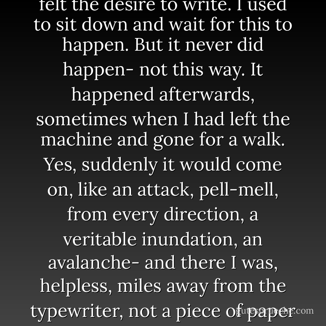 This was the sort of ebullience and élan I prayed for when I felt the desire to write. I used to sit down and wait for this to happen. But it never did happen- not this way. It happened afterwards, sometimes when I had left the machine and gone for a walk. Yes, suddenly it would come on, like an attack, pell-mell, from every direction, a veritable inundation, an avalanche- and there I was, helpless, miles away from the typewriter, not a piece of paper in my pocket. - Henry Miller