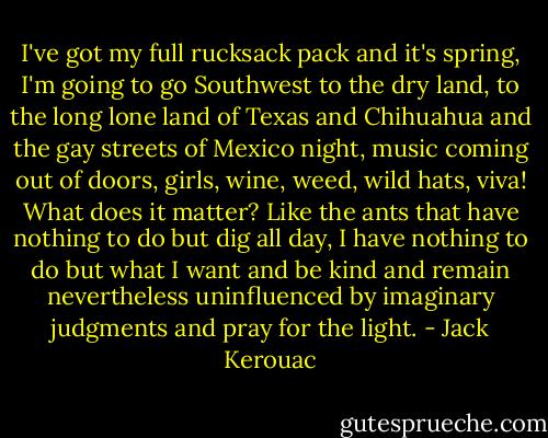 I've got my full rucksack pack and it's spring, I'm going to go Southwest to the dry land, to the long lone land of Texas and Chihuahua and the gay streets of Mexico night, music coming out of doors, girls, wine, weed, wild hats, viva! What does it matter? Like the ants that have nothing to do but dig all day, I have nothing to do but what I want and be kind and remain nevertheless uninfluenced by imaginary judgments and pray for the light. - Jack Kerouac