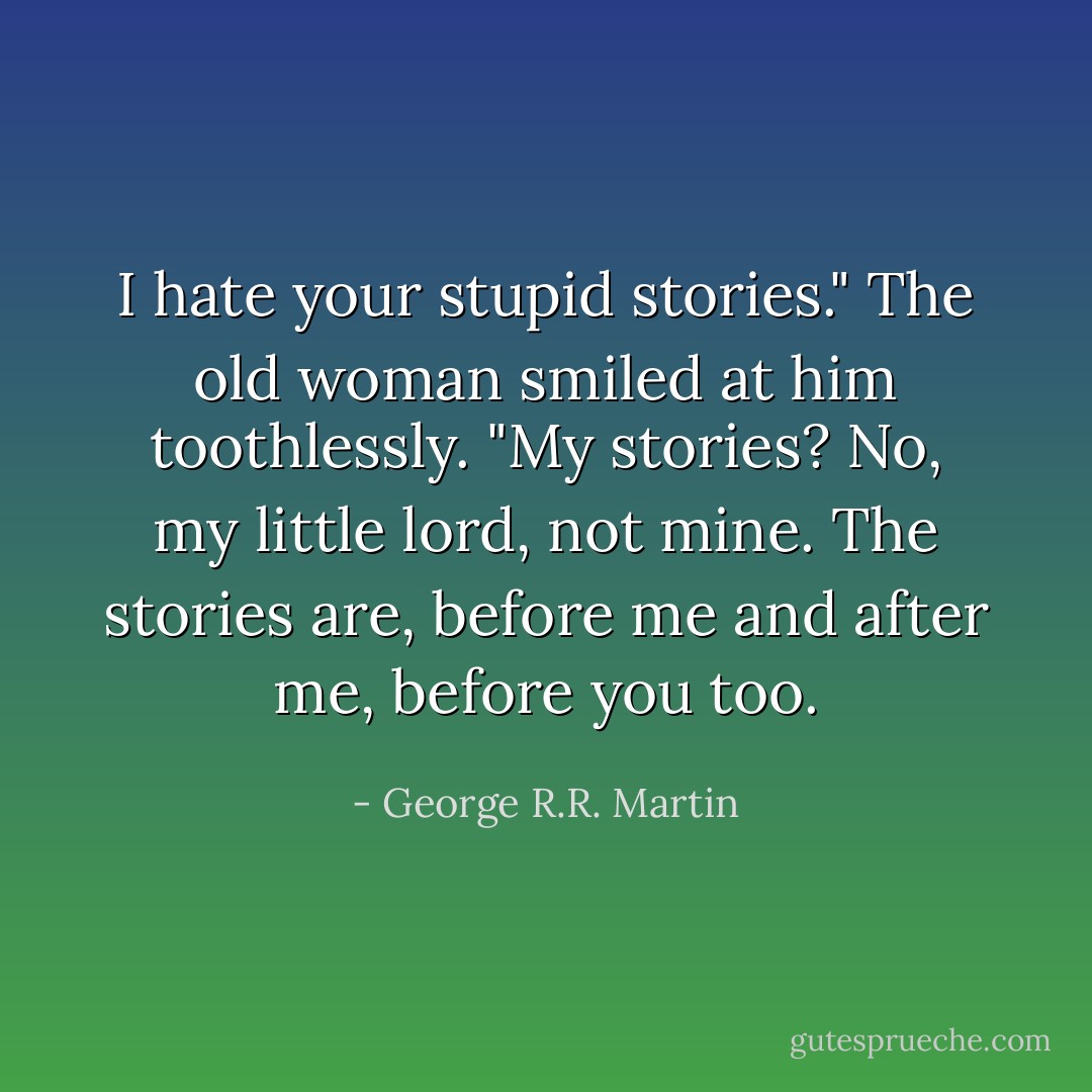 I hate your stupid stories." The old woman smiled at him toothlessly.<br />"My stories? No, my little lord, not mine. The stories are, before me and after me, before you too. - George R.R. Martin