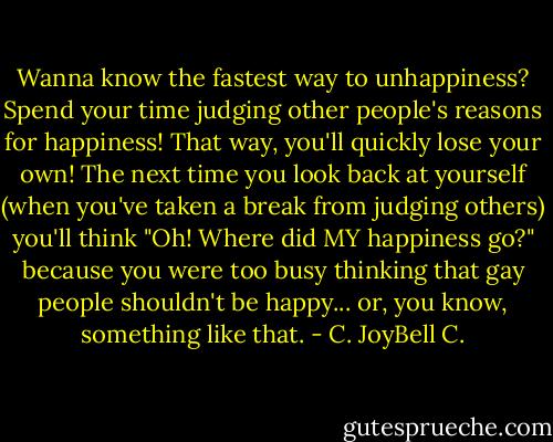 Wanna know the fastest way to unhappiness? Spend your time judging other people's reasons for happiness! That way, you'll quickly lose your own! The next time you look back at yourself (when you've taken a break from judging others) you'll think "Oh! Where did MY happiness go?" because you were too busy thinking that gay people shouldn't be happy... or, you know, something like that. - C. JoyBell C.