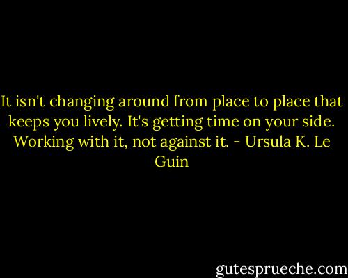 It isn't changing around from place to place that keeps you lively. It's getting time on your side. Working with it, not against it. - Ursula K. Le Guin