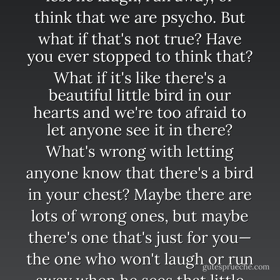 As women, we are always taught never to let a man know of our affections towards him, lest he laugh, run away, or think that we are psycho. But what if that's not true? Have you ever stopped to think that? What if it's like there's a beautiful little bird in our hearts and we're too afraid to let anyone see it in there? What's wrong with letting anyone know that there's a bird in your chest? Maybe there are lots of wrong ones, but maybe there's one that's just for you— the one who won't laugh or run away when he sees that little bird. After all, it’s just a pretty bird! - C. JoyBell C.