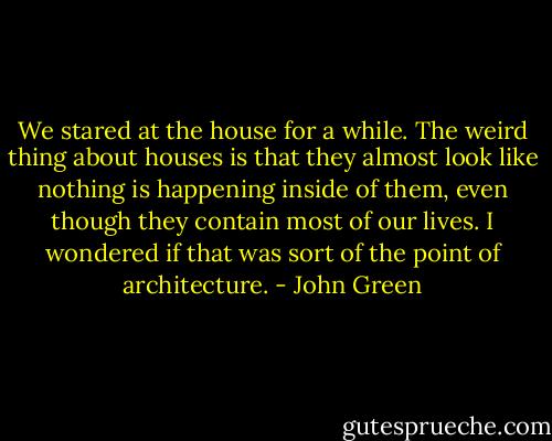 We stared at the house for a while. The weird thing about houses is that they almost look like nothing is happening inside of them, even though they contain most of our lives. I wondered if that was sort of the point of architecture. - John Green