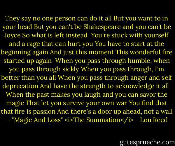 They say no one person can do it all<br />But you want to in your head<br />But you can't be Shakespeare and you can't be Joyce<br />So what is left instead<br /><br />You're stuck with yourself and a rage that can hurt you<br />You have to start at the beginning again<br />And just this moment<br />This wonderful fire started up again<br /><br />When you pass through humble, when you pass through sickly<br />When you pass through, I'm better than you all<br />When you pass through anger and self deprecation<br />And have the strength to acknowledge it all<br /><br />When the past makes you laugh and you can savor the magic<br />That let you survive your own war<br />You find that that fire is passion<br />And there's a door up ahead, not a wall<br /><br />- "Magic And Loss" <i>The Summation</i> - Lou Reed