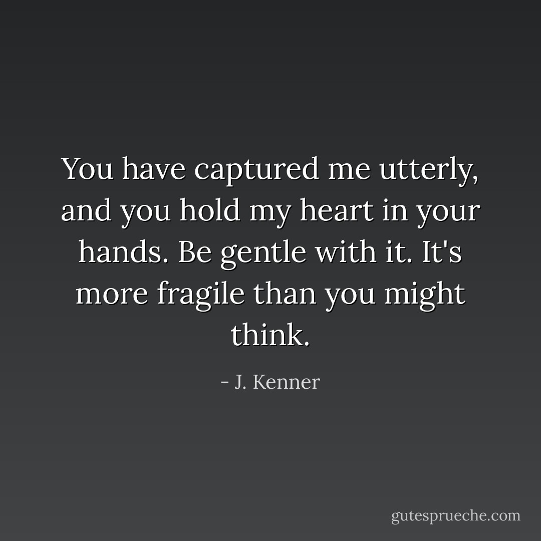 You have captured me utterly, and you hold my heart in your hands. Be gentle with it. It's more fragile than you might think. - J. Kenner
