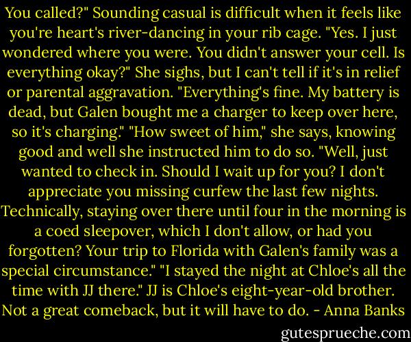 You called?" Sounding casual is difficult when it feels like you're heart's river-dancing in your rib cage.<br />"Yes. I just wondered where you were. You didn't answer your cell. Is everything okay?" She sighs, but I can't tell if it's in relief or parental aggravation.<br />"Everything's fine. My battery is dead, but Galen bought me a charger to keep over here, so it's charging."<br />"How sweet of him," she says, knowing good and well she instructed him to do so. "Well, just wanted to check in. Should I wait up for you? I don't appreciate you missing curfew the last few nights. Technically, staying over there until four in the morning is a coed sleepover, which I don't allow, or had you forgotten? Your trip to Florida with Galen's family was a special circumstance."<br />"I stayed the night at Chloe's all the time with JJ there." JJ is Chloe's eight-year-old brother. Not a great comeback, but it will have to do. - Anna Banks