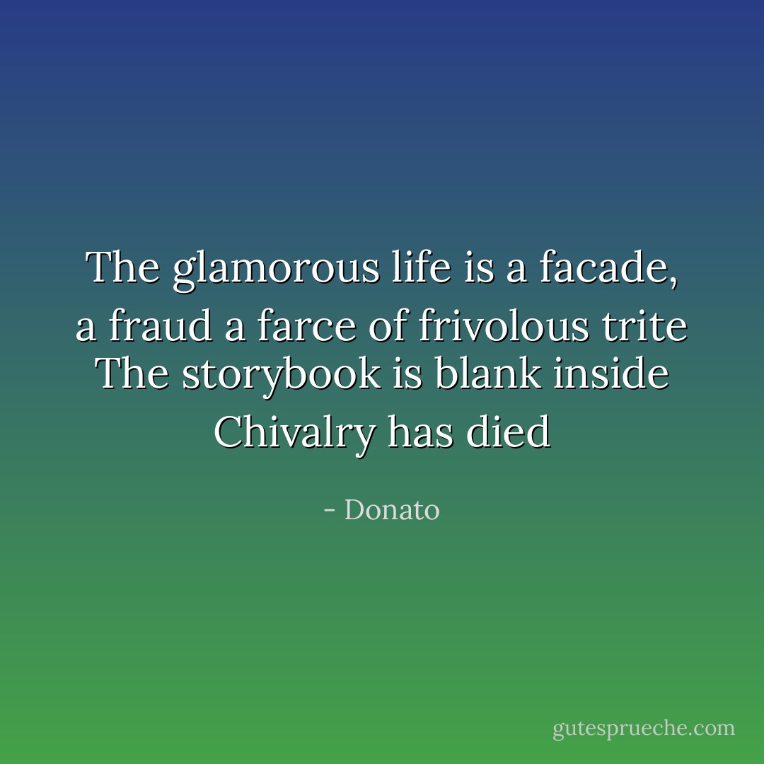 The glamorous life is a facade, a fraud<br />a farce of frivolous trite<br />The storybook is blank inside<br />Chivalry has died - Donato
