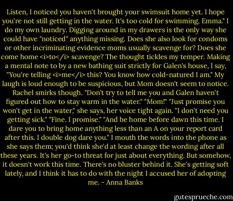 Listen, I noticed you haven't brought your swimsuit home yet. I hope you're not still getting in the water. It's too cold for swimming, Emma."<br />I do my own laundry. Digging around in my drawers is the only way she could have "noticed" anything missing. Does she also look for condoms or other incriminating evidence moms usually scavenge for? Does she come home <i>to</i> scavenge? The thought tickles my temper. Making a mental note to by a new bathing suit strictly for Galen's house, I say, "You're telling <i>me</i> this? You know how cold-natured I am." My laugh is loud enough to be suspicious, but Mom doesn't seem to notice. Rachel smirks though.<br />"Don't try to tell me you and Galen haven't figured out how to stay warm in the water."<br />"Mom!"<br />"Just promise you won't get in the water," she says, her voice tight again. "I don't need you getting sick."<br />"Fine. I promise."<br />"And be home before dawn this time. I dare you to bring home anything less than an A on your report card after this. I double dog dare you."<br />I mouth the words into the phone as she says them; you'd think she'd at least change the wording after all these years. It's her go-to threat for just about everything. But somehow, it doesn't work this time. There's no bluster behind it. She's getting soft lately, and I think it has to do with the night I accused her of adopting me. - Anna Banks