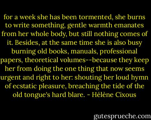 for a week she has been tormented, she burns to write something, gentle warmth emanates from her whole body, but still nothing comes of it. Besides, at the same time she is also busy burning old books, manuals, professional papers, theoretical volumes--because they keep her from doing the one thing that now seems urgent and right to her: shouting her loud hymn of ecstatic pleasure, breaching the tide of the old tongue's hard blare. - Hélène Cixous