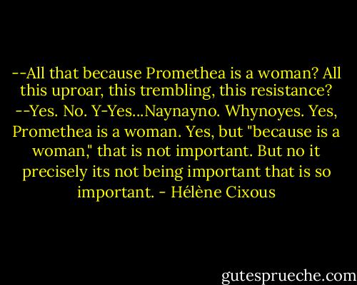 --All that because Promethea is a woman? All this uproar, this trembling, this resistance?<br />--Yes. No. Y-Yes...Naynayno. Whynoyes.<br />Yes, Promethea is a woman.<br />Yes, but "because is a woman," that is not important.<br />But no it precisely its not being important that is so important. - Hélène Cixous
