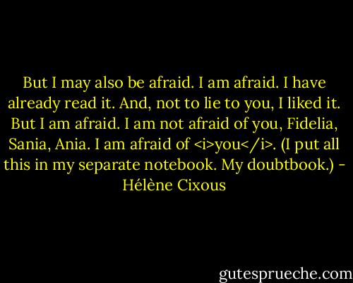 But I may also be afraid.<br />I am afraid.<br />I have already read it. And, not to lie to you, I liked it. But I am afraid. I am not afraid of you, Fidelia, Sania, Ania. I am afraid of <i>you</i>.<br />(I put all this in my separate notebook. My doubtbook.) - Hélène Cixous